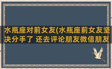 水瓶座对前女友(水瓶座前女友坚决分手了 还去评论朋友微信朋友圈)